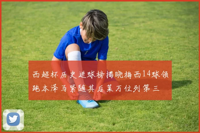 西超杯历史进球榜揭晓梅西14球领跑本泽马紧随其后莱万位列第三