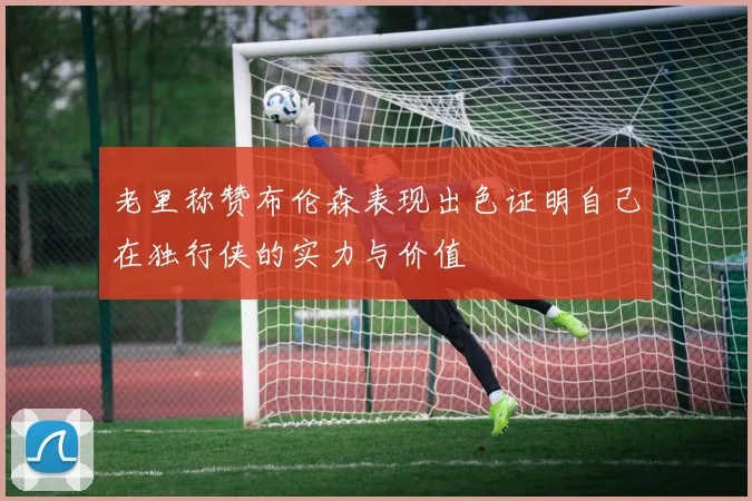 老里称赞布伦森表现出色证明自己在独行侠的实力与价值