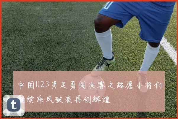 中国U23男足勇闯决赛之路愿小将们继续乘风破浪再创辉煌