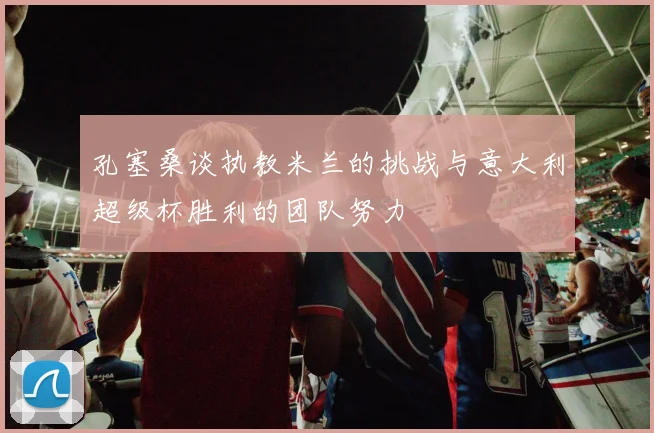 孔塞桑谈执教米兰的挑战与意大利超级杯胜利的团队努力