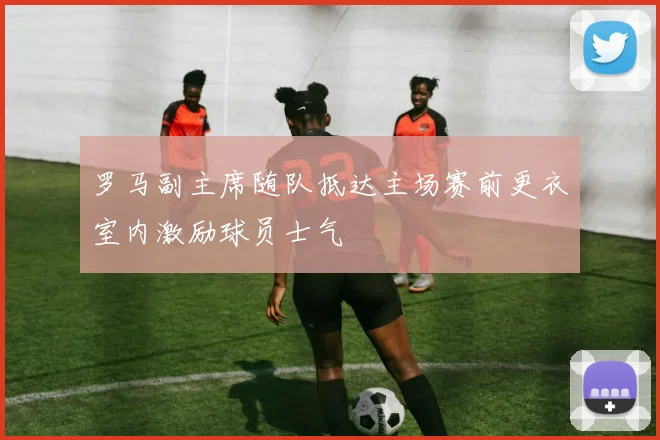 罗马副主席随队抵达主场赛前更衣室内激励球员士气