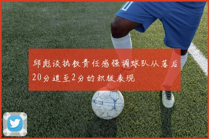 邱彪谈执教责任感强调球队从落后20分追至2分的积极表现