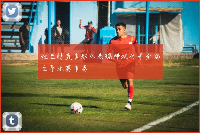 杜兰特直言球队表现糟糕对手全场主导比赛节奏