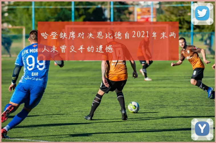 哈登缺席对决恩比德自2021年末两人未曾交手的遗憾
