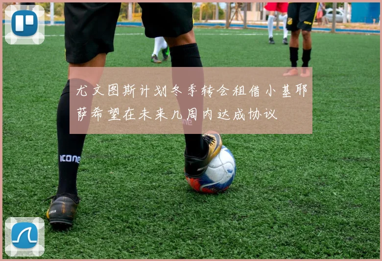 尤文图斯计划冬季转会租借小基耶萨希望在未来几周内达成协议