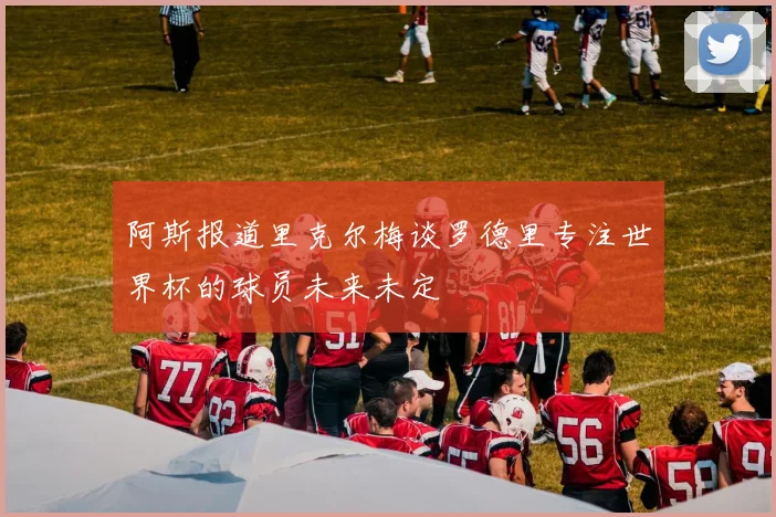 阿斯报道里克尔梅谈罗德里专注世界杯的球员未来未定