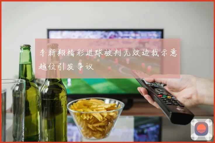 李新翔精彩进球被判无效边裁示意越位引发争议