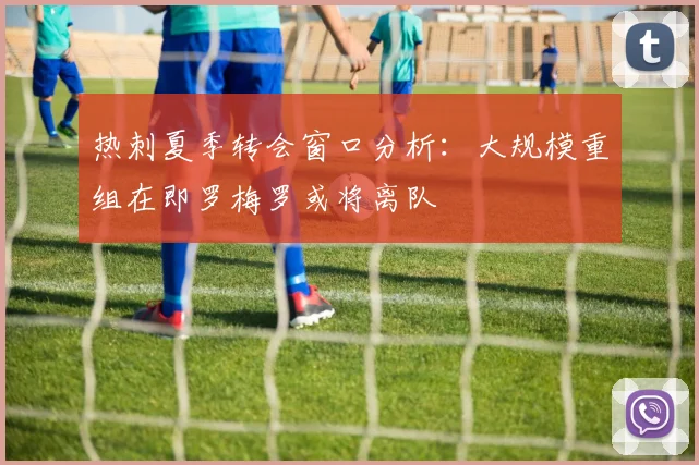 热刺夏季转会窗口分析：大规模重组在即罗梅罗或将离队