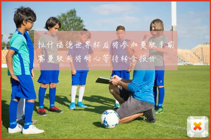 拉什福德世界杯后将参加曼联季前赛曼联或将耐心等待转会报价