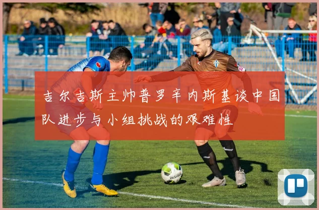 吉尔吉斯主帅普罗辛内斯基谈中国队进步与小组挑战的艰难性