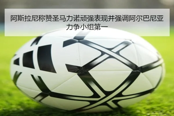 阿斯拉尼称赞圣马力诺顽强表现并强调阿尔巴尼亚力争小组第一（XingkongSports）