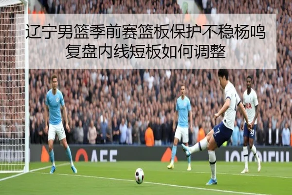 辽宁男篮季前赛篮板保护不稳杨鸣复盘内线短板如何调整（XingkongSports）